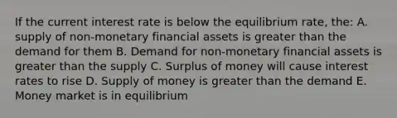 If the current interest rate is below the equilibrium rate, the: A. supply of non-monetary financial assets is greater than the demand for them B. Demand for non-monetary financial assets is greater than the supply C. Surplus of money will cause interest rates to rise D. Supply of money is greater than the demand E. Money market is in equilibrium