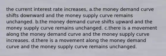 the current interest rate increases, a.the money demand curve shifts downward and the money supply curve remains unchanged. b.the money demand curve shifts upward and the money supply curve remains unchanged. c.there is a movement along the money demand curve and the money supply curve increases. d.there is a movement along the money demand curve and the money supply curve remains unchanged.