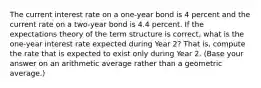 The current interest rate on a one-year bond is 4 percent and the current rate on a two-year bond is 4.4 percent. If the expectations theory of the term structure is correct, what is the one-year interest rate expected during Year 2? That is, compute the rate that is expected to exist only during Year 2. (Base your answer on an arithmetic average rather than a geometric average.)