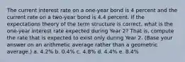 The current interest rate on a one-year bond is 4 percent and the current rate on a two-year bond is 4.4 percent. If the expectations theory of the term structure is correct, what is the one-year interest rate expected during Year 2? That is, compute the rate that is expected to exist only during Year 2. (Base your answer on an arithmetic average rather than a geometric average.) a. 4.2% b. 0.4% c. 4.8% d. 4.4% e. 8.4%