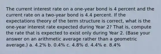 The current interest rate on a one-year bond is 4 percent and the current rate on a two-year bond is 4.4 percent. If the expectations theory of the term structure is correct, what is the one-year interest rate expected during Year 2? That is, compute the rate that is expected to exist only during Year 2. (Base your answer on an arithmetic average rather than a geometric average.) a. 4.2% b. 0.4% c. 4.8% d. 4.4% e. 8.4%