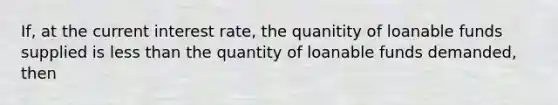 If, at the current interest rate, the quanitity of loanable funds supplied is less than the quantity of loanable funds demanded, then