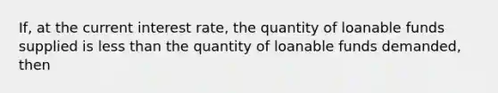 If, at the current interest rate, the quantity of loanable funds supplied is less than the quantity of loanable funds demanded, then