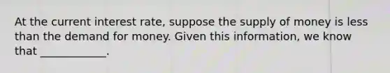At the current interest rate, suppose the supply of money is less than the demand for money. Given this information, we know that ____________.