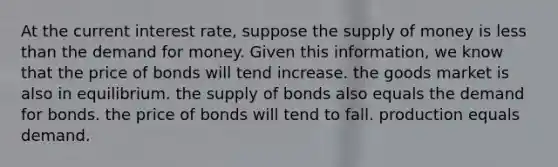 At the current interest rate, suppose the supply of money is less than the demand for money. Given this information, we know that the price of bonds will tend increase. the goods market is also in equilibrium. the supply of bonds also equals the demand for bonds. the price of bonds will tend to fall. production equals demand.