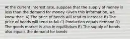 At the current interest rate, suppose that the supply of money is less than the demand for money. Given this information, we know that: A) The price of bonds will tend to increase B) The price of bonds will tend to fall C) Production equals demand D) The goods market is also in equilibrium E) The supply of bonds also equals the demand for bonds