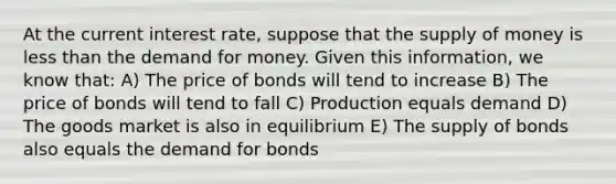 At the current interest rate, suppose that the <a href='https://www.questionai.com/knowledge/kUIOOoB75i-supply-of-money' class='anchor-knowledge'>supply of money</a> is <a href='https://www.questionai.com/knowledge/k7BtlYpAMX-less-than' class='anchor-knowledge'>less than</a> <a href='https://www.questionai.com/knowledge/klIDlybqd8-the-demand-for-money' class='anchor-knowledge'>the demand for money</a>. Given this information, we know that: A) The price of bonds will tend to increase B) The price of bonds will tend to fall C) Production equals demand D) The goods market is also in equilibrium E) The supply of bonds also equals the demand for bonds