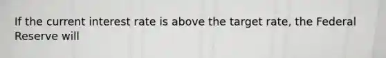 If the current interest rate is above the target rate, the Federal Reserve will