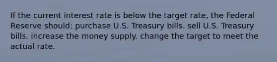 If the current interest rate is below the target rate, the Federal Reserve should: purchase U.S. Treasury bills. sell U.S. Treasury bills. increase the money supply. change the target to meet the actual rate.