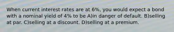 When current interest rates are at 6%, you would expect a bond with a nominal yield of 4% to be A)in danger of default. B)selling at par. C)selling at a discount. D)selling at a premium.