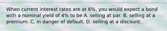 When current interest rates are at 6%, you would expect a bond with a nominal yield of 4% to be A. selling at par. B. selling at a premium. C. in danger of default. D. selling at a discount.