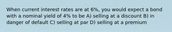 When current interest rates are at 6%, you would expect a bond with a nominal yield of 4% to be A) selling at a discount B) in danger of default C) selling at par D) selling at a premium