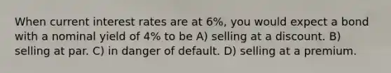 When current interest rates are at 6%, you would expect a bond with a nominal yield of 4% to be A) selling at a discount. B) selling at par. C) in danger of default. D) selling at a premium.