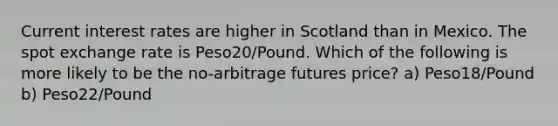 Current interest rates are higher in Scotland than in Mexico. The spot exchange rate is Peso20/Pound. Which of the following is more likely to be the no-arbitrage futures price? a) Peso18/Pound b) Peso22/Pound