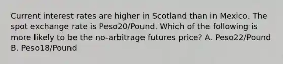 Current interest rates are higher in Scotland than in Mexico. The spot exchange rate is Peso20/Pound. Which of the following is more likely to be the no-arbitrage futures price? A. Peso22/Pound B. Peso18/Pound