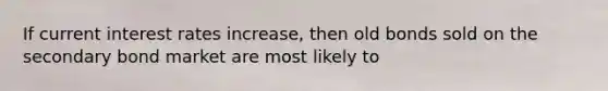If current interest rates​ increase, then old bonds sold on the secondary bond market are most likely to