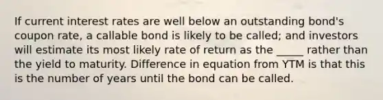 If current interest rates are well below an outstanding bond's coupon rate, a callable bond is likely to be called; and investors will estimate its most likely rate of return as the _____ rather than the yield to maturity. Difference in equation from YTM is that this is the number of years until the bond can be called.