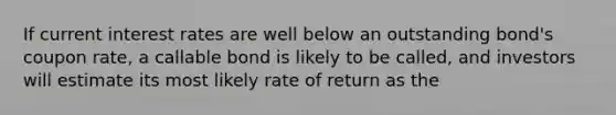 If current interest rates are well below an outstanding bond's coupon rate, a callable bond is likely to be called, and investors will estimate its most likely rate of return as the