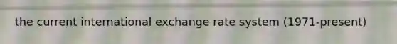 the current international exchange rate system (1971-present)