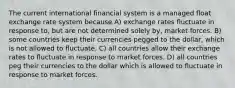 The current international financial system is a managed float exchange rate system because A) exchange rates fluctuate in response to, but are not determined solely by, market forces. B) some countries keep their currencies pegged to the dollar, which is not allowed to fluctuate. C) all countries allow their exchange rates to fluctuate in response to market forces. D) all countries peg their currencies to the dollar which is allowed to fluctuate in response to market forces.