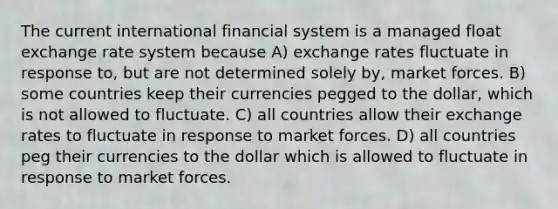 The current international financial system is a managed float exchange rate system because A) exchange rates fluctuate in response to, but are not determined solely by, market forces. B) some countries keep their currencies pegged to the dollar, which is not allowed to fluctuate. C) all countries allow their exchange rates to fluctuate in response to market forces. D) all countries peg their currencies to the dollar which is allowed to fluctuate in response to market forces.