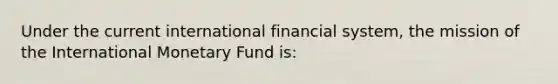 Under the current international financial system, the mission of the International Monetary Fund is: