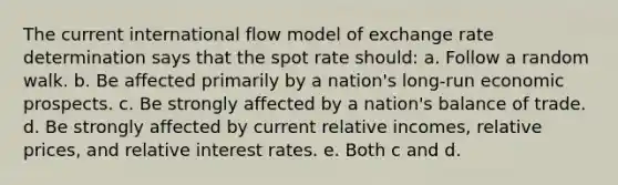 The current international flow model of exchange rate determination says that the spot rate should: a. Follow a random walk. b. Be affected primarily by a nation's long-run economic prospects. c. Be strongly affected by a nation's balance of trade. d. Be strongly affected by current relative incomes, relative prices, and relative interest rates. e. Both c and d.