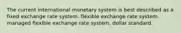 The current international monetary system is best described as a fixed exchange rate system. flexible exchange rate system. managed flexible exchange rate system. dollar standard.