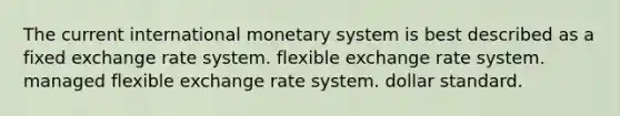 The current international monetary system is best described as a fixed exchange rate system. flexible exchange rate system. managed flexible exchange rate system. dollar standard.