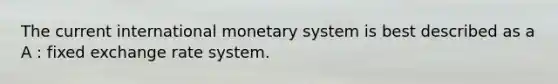 The current international monetary system is best described as a A : fixed exchange rate system.