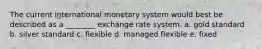 The current international monetary system would best be described as a ________ exchange rate system. a. gold standard b. silver standard c. flexible d. managed flexible e. fixed