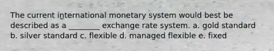 The current international monetary system would best be described as a ________ exchange rate system. a. gold standard b. silver standard c. flexible d. managed flexible e. fixed