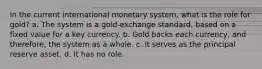 In the current international monetary system, what is the role for gold? a. The system is a gold-exchange standard, based on a fixed value for a key currency. b. Gold backs each currency, and therefore, the system as a whole. c. It serves as the principal reserve asset. d. It has no role.