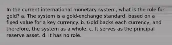 In the current international monetary system, what is the role for gold? a. The system is a gold-exchange standard, based on a fixed value for a key currency. b. Gold backs each currency, and therefore, the system as a whole. c. It serves as the principal reserve asset. d. It has no role.