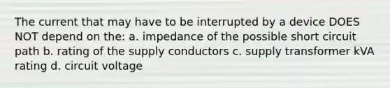 The current that may have to be interrupted by a device DOES NOT depend on the: a. impedance of the possible short circuit path b. rating of the supply conductors c. supply transformer kVA rating d. circuit voltage