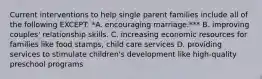 Current interventions to help single parent families include all of the following EXCEPT: *A. encouraging marriage.*** B. improving couples' relationship skills. C. increasing economic resources for families like food stamps, child care services D. providing services to stimulate children's development like high-quality preschool programs