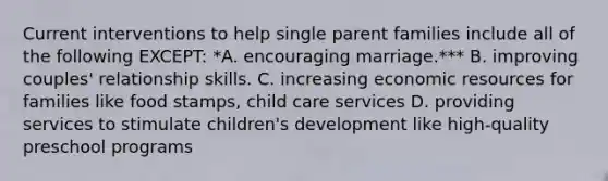 Current interventions to help single parent families include all of the following EXCEPT: *A. encouraging marriage.*** B. improving couples' relationship skills. C. increasing economic resources for families like food stamps, child care services D. providing services to stimulate children's development like high-quality preschool programs