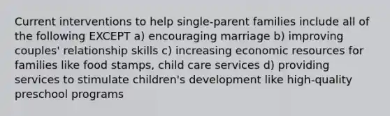 Current interventions to help single-parent families include all of the following EXCEPT a) encouraging marriage b) improving couples' relationship skills c) increasing economic resources for families like food stamps, child care services d) providing services to stimulate children's development like high-quality preschool programs