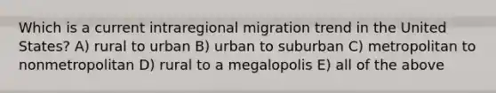 Which is a current intraregional migration trend in the United States? A) rural to urban B) urban to suburban C) metropolitan to nonmetropolitan D) rural to a megalopolis E) all of the above