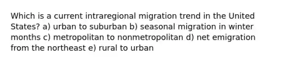 Which is a current intraregional migration trend in the United States? a) urban to suburban b) seasonal migration in winter months c) metropolitan to nonmetropolitan d) net emigration from the northeast e) rural to urban