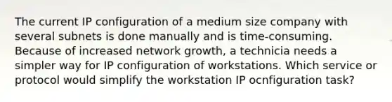 The current IP configuration of a medium size company with several subnets is done manually and is time-consuming. Because of increased network growth, a technicia needs a simpler way for IP configuration of workstations. Which service or protocol would simplify the workstation IP ocnfiguration task?