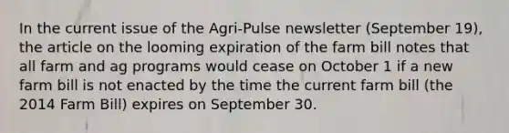 In the current issue of the Agri-Pulse newsletter (September 19), the article on the looming expiration of the farm bill notes that all farm and ag programs would cease on October 1 if a new farm bill is not enacted by the time the current farm bill (the 2014 Farm Bill) expires on September 30.