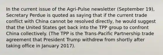 In the current issue of the Agri-Pulse newsletter (September 19), Secretary Perdue is quoted as saying that if the current trade conflict with China cannot be resolved directly, he would suggest that the United States get back into the TPP group to confront China collectively. (The TPP is the Trans-Pacific Partnership trade agreement that President Trump withdrew from shortly after taking office in January 2017).