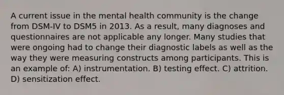 A current issue in the mental health community is the change from DSM-IV to DSM5 in 2013. As a result, many diagnoses and questionnaires are not applicable any longer. Many studies that were ongoing had to change their diagnostic labels as well as the way they were measuring constructs among participants. This is an example of: A) instrumentation. B) testing effect. C) attrition. D) sensitization effect.