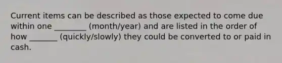 Current items can be described as those expected to come due within one ________ (month/year) and are listed in the order of how _______ (quickly/slowly) they could be converted to or paid in cash.