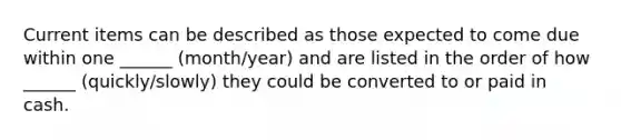 Current items can be described as those expected to come due within one ______ (month/year) and are listed in the order of how ______ (quickly/slowly) they could be converted to or paid in cash.