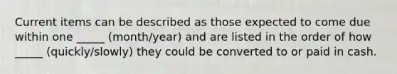 Current items can be described as those expected to come due within one _____ (month/year) and are listed in the order of how _____ (quickly/slowly) they could be converted to or paid in cash.