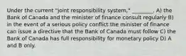 Under the current "joint responsibility system," ________. A) the Bank of Canada and the minister of finance consult regularly B) in the event of a serious policy conflict the minister of finance can issue a directive that the Bank of Canada must follow C) the Bank of Canada has full responsibility for monetary policy D) A and B only.