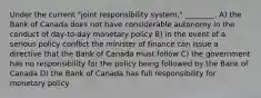 Under the current "joint responsibility system," ________. A) the Bank of Canada does not have considerable autonomy in the conduct of day-to-day monetary policy B) in the event of a serious policy conflict the minister of finance can issue a directive that the Bank of Canada must follow C) the government has no responsibility for the policy being followed by the Bank of Canada D) the Bank of Canada has full responsibility for monetary policy