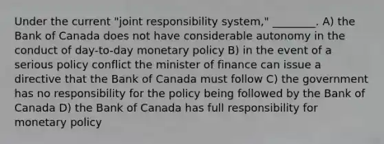 Under the current "joint responsibility system," ________. A) the Bank of Canada does not have considerable autonomy in the conduct of day-to-day monetary policy B) in the event of a serious policy conflict the minister of finance can issue a directive that the Bank of Canada must follow C) the government has no responsibility for the policy being followed by the Bank of Canada D) the Bank of Canada has full responsibility for monetary policy